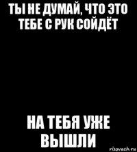 ты не думай, что это тебе с рук сойдёт на тебя уже вышли