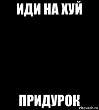 иди на хуй придурок