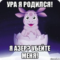 ура я родился! я азер? убейте меня!