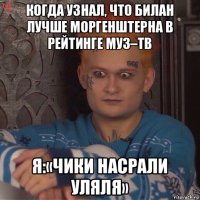 когда узнал, что билан лучше моргенштерна в рейтинге муз–тв я:«чики насрали уляля»