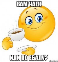 вам чаек или по ебалу?