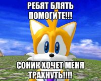 ребят блять помогите!!! соник хочет меня трахнуть!!!!