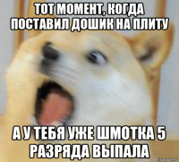 тот момент, когда поставил дошик на плиту а у тебя уже шмотка 5 разряда выпала