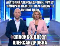 анатолий александрович, фразу "смотрите на меня" вам занесут в личное дело спасибо, олеся александровна