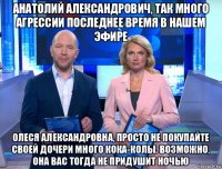 анатолий александрович, так много агрессии последнее время в нашем эфире олеся александровна, просто не покупайте своей дочери много кока-колы. возможно, она вас тогда не придушит ночью