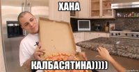 хана калбасятина)))))