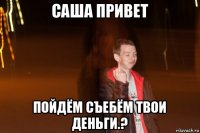 саша привет пойдём съебём твои деньги.?