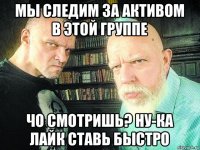 мы следим за активом в этой группе чо смотришь? ну-ка лайк ставь быстро