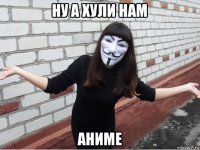 ну а хули нам аниме