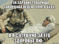 я за здравие товарища скворцова недею гулять буду. а я с утра уже за его здоровье пю...