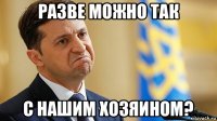 разве можно так с нашим хозяином?