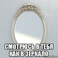  смотрюсь в тебя как в зеркало