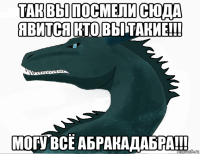 так вы посмели сюда явится кто вы такие!!! могу всё абракадабра!!!
