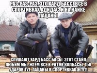 раз-раз-раз, это хард басс! все в спортивках адидас. и на найке пацаны слушают хард басс басы. этот стайл любим мы, жгём все в ритме колбасы, 150 ударов тут, пацаны в спортивках жгут!