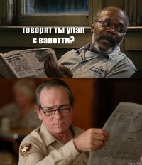 говорят ты упал с ванетти? 