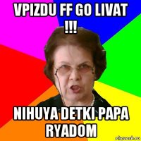 vpizdu ff go livat !!! nihuya detki papa ryadom