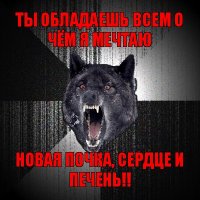 ты обладаешь всем о чём я мечтаю новая почка, сердце и печень!!