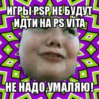 игры psp не будут идти на ps vita не надо,умаляю!