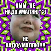 хмм "не надо,умаляю" ?! не надо,умаляю!!!