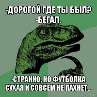 -дорогой где ты был?
-бегал. -странно, но футболка сухая и совсем не пахнет...