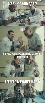 пей а зякюська где ? а у нас на бороде, и везде,горят сасиски еееееее в туалет надо