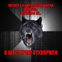 пятеро 2-х били,поспешил на помощь,
чётко мы их... в шестером отхуярили