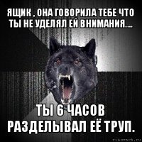 ящик , она говорила тебе что ты не уделял ей внимания.... ты 6 часов разделывал её труп.