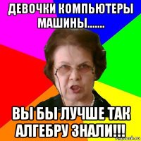 девочки компьютеры машины....... вы бы лучше так алгебру знали!!!