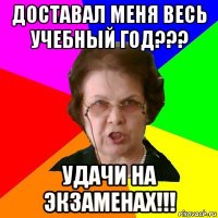 доставал меня весь учебный год??? удачи на экзаменах!!!