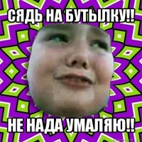 сядь на бутылку!! не нада умаляю!!