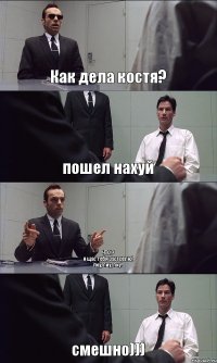 Как дела костя? пошел нахуй ЧТО!?
я щас тебя застрелю!
пиу, пиу, пиу! смешно)))