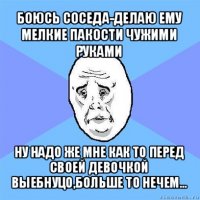 боюсь соседа-делаю ему мелкие пакости чужими руками ну надо же мне как то перед своей девочкой выебнуцо,больше то нечем...