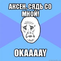 аксен, сядь со мной! okaaaay