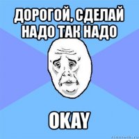 дорогой, сделай надо так надо okay