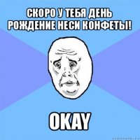 скоро у тебя день рождение неси конфеты! okay