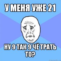 у меня уже 21 ну 9 так 9 чё трать то?