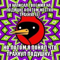 я написал твое имя на подущке а потом жестко трахнул ее! но потом я понял что трахнул подушку...