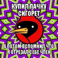 купил пачку сигорет а потом вспомнил что я отрезал себе член