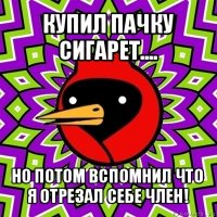 купил пачку сигарет.... но потом вспомнил что я отрезал себе член!