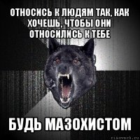 относись к людям так, как хочешь, чтобы они относились к тебе будь мазохистом