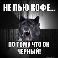 не пью кофе... по тому что он черный!