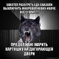 захотел разогреть еду,сказали выключить микроволновку-иначе всё сгорит . . . продолжаю жарить картошку на догорающей двери