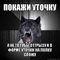 покажи уточку а не то губы отгрызу и в форме уточки на полку сложу