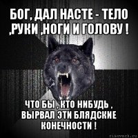 бог, дал насте - тело ,руки ,ноги и голову ! что бы , кто нибудь , вырвал эти блядские конечности !