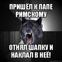 пришёл к папе римскому отнял шапку и наклал в неё!