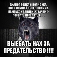 диалог волка и волчонка. волк:слушай сын пошли за пампухой зайдем ? -зачем ? позвать погулять и...... выебать нах за предательство !!!