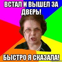 встал и вышел за дверь! быстро я сказала!