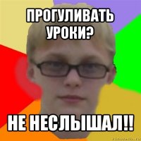 прогуливать уроки? не неслышал!!