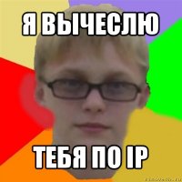 я вычеслю тебя по ip