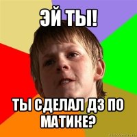 эй ты! ты сделал дз по матике?